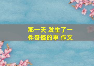 那一天 发生了一件奇怪的事 作文